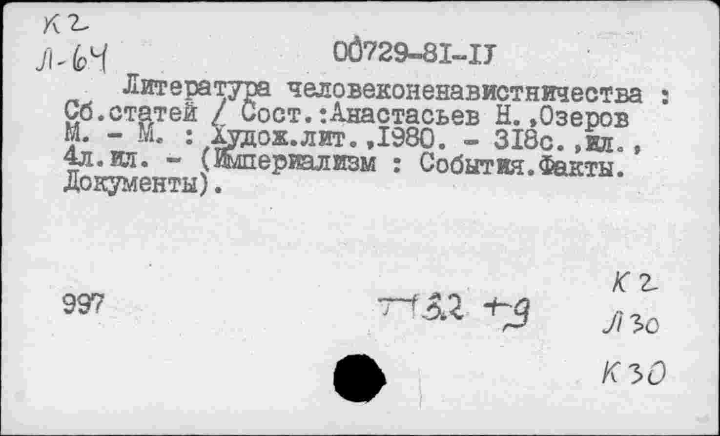 ﻿К2.
06729-8М7
Литература человеконенавистничества : Сб.статей / Сост.:Анастасьев Н..Озеров М. - М. : Худож.лит. ,1980. - 318с. .ил,, 4л. вд. - (Жшериализм : События.Факты Документы).
997	^2 *3	Л 30